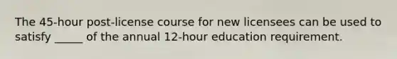 The 45-hour post-license course for new licensees can be used to satisfy _____ of the annual 12-hour education requirement.