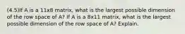 (4.5)If A is a 11x8 matrix, what is the largest possible dimension of the row space of​ A? If A is a 8x11 matrix, what is the largest possible dimension of the row space of​ A? Explain.