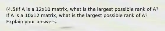 (4.5)If A is a 12x10 matrix, what is the largest possible rank of​ A? If A is a 10x12 matrix, what is the largest possible rank of​ A? Explain your answers.