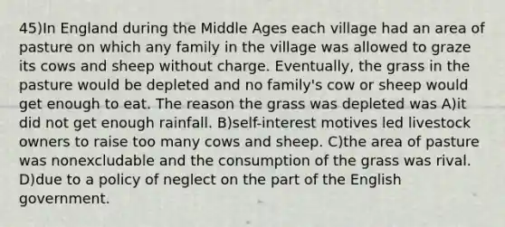 45)In England during the Middle Ages each village had an area of pasture on which any family in the village was allowed to graze its cows and sheep without charge. Eventually, the grass in the pasture would be depleted and no family's cow or sheep would get enough to eat. The reason the grass was depleted was A)it did not get enough rainfall. B)self-interest motives led livestock owners to raise too many cows and sheep. C)the area of pasture was nonexcludable and the consumption of the grass was rival. D)due to a policy of neglect on the part of the English government.