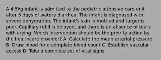 A 4.5kg infant is admitted to the pediatric intensive care unit after 3 days of watery diarrhea. The infant is diagnosed with severe dehydration. The infant's skin is mottled and turgor is poor. Capillary refill is delayed, and there is an absence of tears with crying. Which intervention should be the priority action by the healthcare provider? A. Calculate the mean arterial pressure B. Draw blood for a complete blood count C. Establish vascular access D. Take a complete set of vital signs