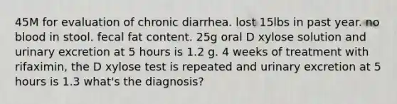 45M for evaluation of chronic diarrhea. lost 15lbs in past year. no blood in stool. fecal fat content. 25g oral D xylose solution and urinary excretion at 5 hours is 1.2 g. 4 weeks of treatment with rifaximin, the D xylose test is repeated and urinary excretion at 5 hours is 1.3 what's the diagnosis?