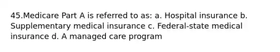 45.Medicare Part A is referred to as: a. Hospital insurance b. Supplementary medical insurance c. Federal-state medical insurance d. A managed care program