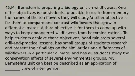 45.Mr. Bernstein is preparing a biology unit on wildflowers. One of his objectives is for students to be able to recite from memory the names of the ten flowers they will study.Another objective is for them to compare and contrast wildflowers that grow in different climates. A third objective is for them to come up with ways to keep endangered wildflowers from becoming extinct. To help students achieve these objectives, head ministers several drill-and-practice lessons, has small groups of students research and present their findings on the similarities and differences of wildflowers in a particular climate, and has all students study the conservation efforts of several environmental groups. Mr. Bernstein's unit can best be described as an application of ________ view of intelligence.