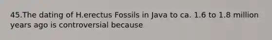 45.The dating of H.erectus Fossils in Java to ca. 1.6 to 1.8 million years ago is controversial because