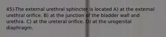 45)-The external urethral sphincter is located A) at the external urethral orifice. B) at the junction of the bladder wall and urethra. C) at the ureteral orifice. D) at the urogenital diaphragm.