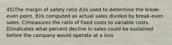 45)The margin of safety ratio A)is used to determine the break-even point. B)is computed as actual sales divided by break-even sales. C)measures the ratio of fixed costs to variable costs. D)indicates what percent decline in sales could be sustained before the company would operate at a loss