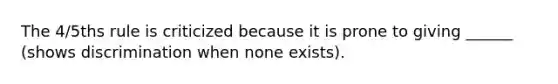 The 4/5ths rule is criticized because it is prone to giving ______ (shows discrimination when none exists).