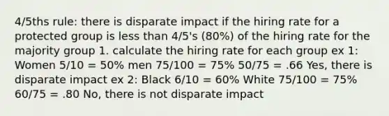 4/5ths rule: there is disparate impact if the hiring rate for a protected group is less than 4/5's (80%) of the hiring rate for the majority group 1. calculate the hiring rate for each group ex 1: Women 5/10 = 50% men 75/100 = 75% 50/75 = .66 Yes, there is disparate impact ex 2: Black 6/10 = 60% White 75/100 = 75% 60/75 = .80 No, there is not disparate impact