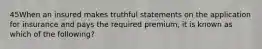 45When an insured makes truthful statements on the application for insurance and pays the required premium, it is known as which of the following?