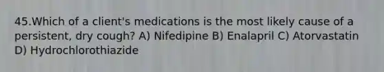 45.Which of a client's medications is the most likely cause of a persistent, dry cough? A) Nifedipine B) Enalapril C) Atorvastatin D) Hydrochlorothiazide