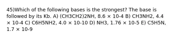 45)Which of the following bases is the strongest? The base is followed by its Kb. A) (CH3CH2)2NH, 8.6 × 10-4 B) CH3NH2, 4.4 × 10-4 C) C6H5NH2, 4.0 × 10-10 D) NH3, 1.76 × 10-5 E) C5H5N, 1.7 × 10-9