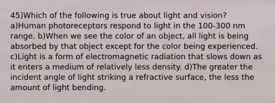 45)Which of the following is true about light and vision? a)Human photoreceptors respond to light in the 100-300 nm range. b)When we see the color of an object, all light is being absorbed by that object except for the color being experienced. c)Light is a form of electromagnetic radiation that slows down as it enters a medium of relatively less density. d)The greater the incident angle of light striking a refractive surface, the less the amount of light bending.