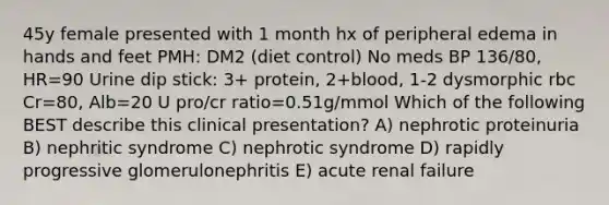 45y female presented with 1 month hx of peripheral edema in hands and feet PMH: DM2 (diet control) No meds BP 136/80, HR=90 Urine dip stick: 3+ protein, 2+blood, 1-2 dysmorphic rbc Cr=80, Alb=20 U pro/cr ratio=0.51g/mmol Which of the following BEST describe this clinical presentation? A) nephrotic proteinuria B) nephritic syndrome C) nephrotic syndrome D) rapidly progressive glomerulonephritis E) acute renal failure