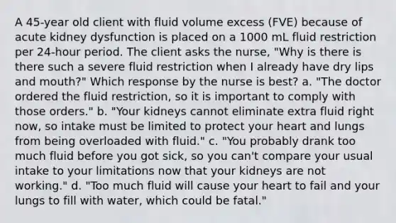 A 45-year old client with fluid volume excess (FVE) because of acute kidney dysfunction is placed on a 1000 mL fluid restriction per 24-hour period. The client asks the nurse, "Why is there is there such a severe fluid restriction when I already have dry lips and mouth?" Which response by the nurse is best? a. "The doctor ordered the fluid restriction, so it is important to comply with those orders." b. "Your kidneys cannot eliminate extra fluid right now, so intake must be limited to protect your heart and lungs from being overloaded with fluid." c. "You probably drank too much fluid before you got sick, so you can't compare your usual intake to your limitations now that your kidneys are not working." d. "Too much fluid will cause your heart to fail and your lungs to fill with water, which could be fatal."