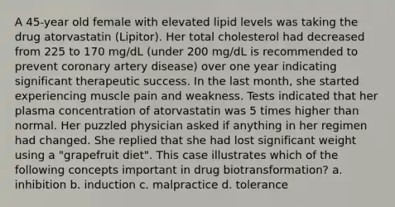 A 45-year old female with elevated lipid levels was taking the drug atorvastatin (Lipitor). Her total cholesterol had decreased from 225 to 170 mg/dL (under 200 mg/dL is recommended to prevent coronary artery disease) over one year indicating significant therapeutic success. In the last month, she started experiencing muscle pain and weakness. Tests indicated that her plasma concentration of atorvastatin was 5 times higher than normal. Her puzzled physician asked if anything in her regimen had changed. She replied that she had lost significant weight using a "grapefruit diet". This case illustrates which of the following concepts important in drug biotransformation? a. inhibition b. induction c. malpractice d. tolerance