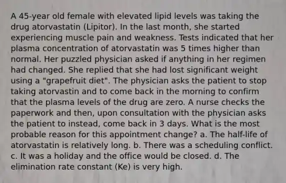 A 45-year old female with elevated lipid levels was taking the drug atorvastatin (Lipitor). In the last month, she started experiencing muscle pain and weakness. Tests indicated that her plasma concentration of atorvastatin was 5 times higher than normal. Her puzzled physician asked if anything in her regimen had changed. She replied that she had lost significant weight using a "grapefruit diet". The physician asks the patient to stop taking atorvastin and to come back in the morning to confirm that the plasma levels of the drug are zero. A nurse checks the paperwork and then, upon consultation with the physician asks the patient to instead, come back in 3 days. What is the most probable reason for this appointment change? a. The half-life of atorvastatin is relatively long. b. There was a scheduling conflict. c. It was a holiday and the office would be closed. d. The elimination rate constant (Ke) is very high.