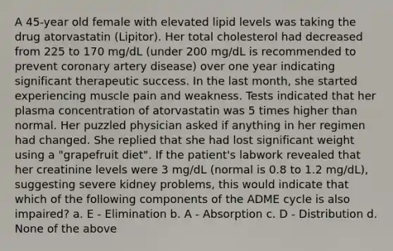 A 45-year old female with elevated lipid levels was taking the drug atorvastatin (Lipitor). Her total cholesterol had decreased from 225 to 170 mg/dL (under 200 mg/dL is recommended to prevent coronary artery disease) over one year indicating significant therapeutic success. In the last month, she started experiencing muscle pain and weakness. Tests indicated that her plasma concentration of atorvastatin was 5 times higher than normal. Her puzzled physician asked if anything in her regimen had changed. She replied that she had lost significant weight using a "grapefruit diet". If the patient's labwork revealed that her creatinine levels were 3 mg/dL (normal is 0.8 to 1.2 mg/dL), suggesting severe kidney problems, this would indicate that which of the following components of the ADME cycle is also impaired? a. E - Elimination b. A - Absorption c. D - Distribution d. None of the above