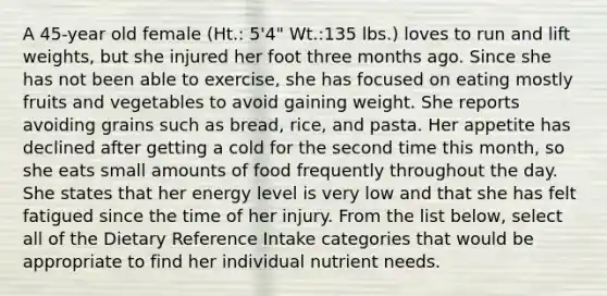 A 45-year old female (Ht.: 5'4" Wt.:135 lbs.) loves to run and lift weights, but she injured her foot three months ago. Since she has not been able to exercise, she has focused on eating mostly fruits and vegetables to avoid gaining weight. She reports avoiding grains such as bread, rice, and pasta. Her appetite has declined after getting a cold for the second time this month, so she eats small amounts of food frequently throughout the day. She states that her energy level is very low and that she has felt fatigued since the time of her injury. From the list below, select all of the Dietary Reference Intake categories that would be appropriate to find her individual nutrient needs.