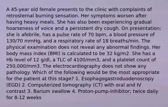 A 45-year old female presents to the clinic with complaints of retrosternal burning sensation. Her symptoms worsen after having heavy meals. She has also been experiencing gradual hoarseness of voice and a persistent dry cough. On presentation; she is afebrile, has a pulse rate of 70 bpm, a blood pressure of 130/70 mmHg, and a respiratory rate of 18 breaths/min. The physical examination does not reveal any abnormal findings. Her body mass index (BMI) is calculated to be 32 kg/m2. She has a Hb level of 12 g/dl, a TLC of 4100/mm3, and a platelet count of 250,000/mm3. The electrocardiography does not show any pathology. Which of the following would be the most appropriate for the patient at this stage? 1. Esophagogastroduodenoscopy (EGD) 2. Computerized tomography (CT) with oral and IV contrast 3. Barium swallow 4. Proton-pump-inhibitor; twice daily for 8-12 weeks