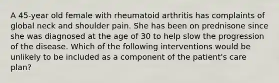 A 45-year old female with rheumatoid arthritis has complaints of global neck and shoulder pain. She has been on prednisone since she was diagnosed at the age of 30 to help slow the progression of the disease. Which of the following interventions would be unlikely to be included as a component of the patient's care plan?