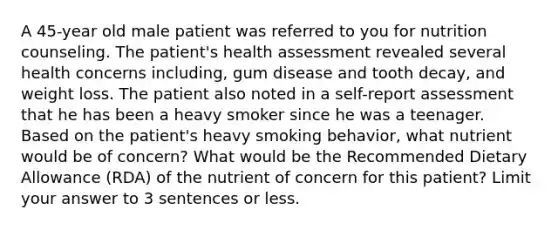 A 45-year old male patient was referred to you for nutrition counseling. The patient's health assessment revealed several health concerns including, gum disease and tooth decay, and weight loss. The patient also noted in a self-report assessment that he has been a heavy smoker since he was a teenager. Based on the patient's heavy smoking behavior, what nutrient would be of concern? What would be the Recommended Dietary Allowance (RDA) of the nutrient of concern for this patient? Limit your answer to 3 sentences or less.