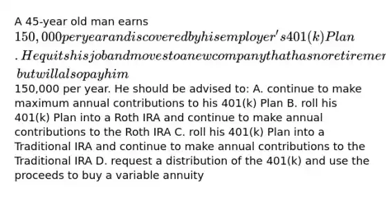 A 45-year old man earns 150,000 per year and is covered by his employer's 401(k) Plan. He quits his job and moves to a new company that has no retirement plan, but will also pay him150,000 per year. He should be advised to: A. continue to make maximum annual contributions to his 401(k) Plan B. roll his 401(k) Plan into a Roth IRA and continue to make annual contributions to the Roth IRA C. roll his 401(k) Plan into a Traditional IRA and continue to make annual contributions to the Traditional IRA D. request a distribution of the 401(k) and use the proceeds to buy a variable annuity