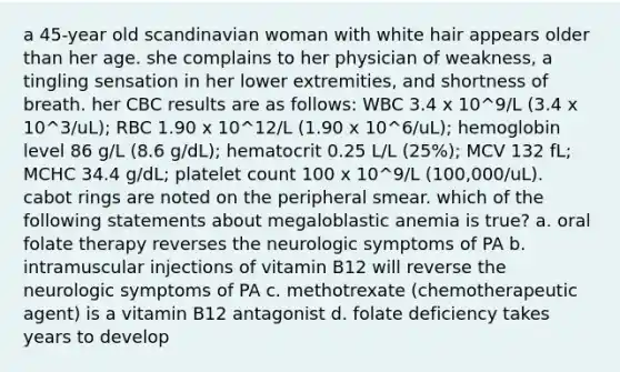 a 45-year old scandinavian woman with white hair appears older than her age. she complains to her physician of weakness, a tingling sensation in her lower extremities, and shortness of breath. her CBC results are as follows: WBC 3.4 x 10^9/L (3.4 x 10^3/uL); RBC 1.90 x 10^12/L (1.90 x 10^6/uL); hemoglobin level 86 g/L (8.6 g/dL); hematocrit 0.25 L/L (25%); MCV 132 fL; MCHC 34.4 g/dL; platelet count 100 x 10^9/L (100,000/uL). cabot rings are noted on the peripheral smear. which of the following statements about megaloblastic anemia is true? a. oral folate therapy reverses the neurologic symptoms of PA b. intramuscular injections of vitamin B12 will reverse the neurologic symptoms of PA c. methotrexate (chemotherapeutic agent) is a vitamin B12 antagonist d. folate deficiency takes years to develop