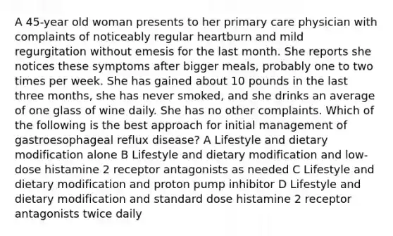 A 45-year old woman presents to her primary care physician with complaints of noticeably regular heartburn and mild regurgitation without emesis for the last month. She reports she notices these symptoms after bigger meals, probably one to two times per week. She has gained about 10 pounds in the last three months, she has never smoked, and she drinks an average of one glass of wine daily. She has no other complaints. Which of the following is the best approach for initial management of gastroesophageal reflux disease? A Lifestyle and dietary modification alone B Lifestyle and dietary modification and low-dose histamine 2 receptor antagonists as needed C Lifestyle and dietary modification and proton pump inhibitor D Lifestyle and dietary modification and standard dose histamine 2 receptor antagonists twice daily