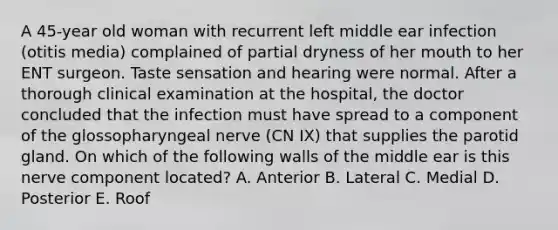 A 45-year old woman with recurrent left middle ear infection (otitis media) complained of partial dryness of her mouth to her ENT surgeon. Taste sensation and hearing were normal. After a thorough clinical examination at the hospital, the doctor concluded that the infection must have spread to a component of the glossopharyngeal nerve (CN IX) that supplies the parotid gland. On which of the following walls of the middle ear is this nerve component located? A. Anterior B. Lateral C. Medial D. Posterior E. Roof