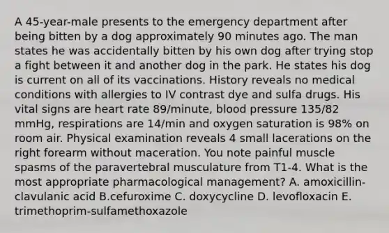 A 45-year-male presents to the emergency department after being bitten by a dog approximately 90 minutes ago. The man states he was accidentally bitten by his own dog after trying stop a fight between it and another dog in the park. He states his dog is current on all of its vaccinations. History reveals no medical conditions with allergies to IV contrast dye and sulfa drugs. His vital signs are heart rate 89/minute, blood pressure 135/82 mmHg, respirations are 14/min and oxygen saturation is 98% on room air. Physical examination reveals 4 small lacerations on the right forearm without maceration. You note painful muscle spasms of the paravertebral musculature from T1-4. What is the most appropriate pharmacological management? A. amoxicillin-clavulanic acid B.cefuroxime C. doxycycline D. levofloxacin E. trimethoprim-sulfamethoxazole