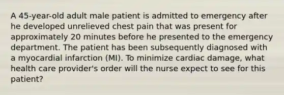 A 45-year-old adult male patient is admitted to emergency after he developed unrelieved chest pain that was present for approximately 20 minutes before he presented to the emergency department. The patient has been subsequently diagnosed with a myocardial infarction (MI). To minimize cardiac damage, what health care provider's order will the nurse expect to see for this patient?