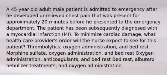 A 45-year-old adult male patient is admitted to emergency after he developed unrelieved chest pain that was present for approximately 20 minutes before he presented to the emergency department. The patient has been subsequently diagnosed with a myocardial infarction (MI). To minimize cardiac damage, what health care provider's order will the nurse expect to see for this patient? Thrombolytics, oxygen administration, and bed rest Morphine sulfate, oxygen administration, and bed rest Oxygen administration, anticoagulants, and bed rest Bed rest, albuterol nebulizer treatments, and oxygen administration