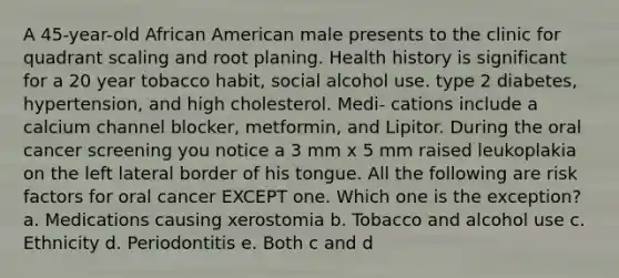 A 45-year-old African American male presents to the clinic for quadrant scaling and root planing. Health history is significant for a 20 year tobacco habit, social alcohol use. type 2 diabetes, hypertension, and high cholesterol. Medi- cations include a calcium channel blocker, metformin, and Lipitor. During the oral cancer screening you notice a 3 mm x 5 mm raised leukoplakia on the left lateral border of his tongue. All the following are risk factors for oral cancer EXCEPT one. Which one is the exception? a. Medications causing xerostomia b. Tobacco and alcohol use c. Ethnicity d. Periodontitis e. Both c and d