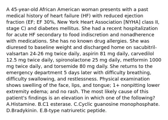 A 45-year-old African American woman presents with a past medical history of heart failure (HF) with reduced ejection fraction (EF; EF 30%, New York Heart Association [NYHA] class II, stage C) and diabetes mellitus. She had a recent hospitalization for acute HF secondary to food indiscretion and nonadherence with medications. She has no known drug allergies. She was diuresed to baseline weight and discharged home on sacubitril-valsartan 24-26 mg twice daily, aspirin 81 mg daily, carvedilol 12.5 mg twice daily, spironolactone 25 mg daily, metformin 1000 mg twice daily, and torsemide 80 mg daily. She returns to the emergency department 5 days later with difficulty breathing, difficulty swallowing, and restlessness. Physical examination shows swelling of the face, lips, and tongue; 1+ nonpitting lower extremity edema; and no rash. The most likely cause of this patient's findings is an elevation in which one of the following? A.Histamine. B.C1 esterase. C.Cyclic guanosine monophosphate. D.Bradykinin. E.B-type natriuretic peptide.