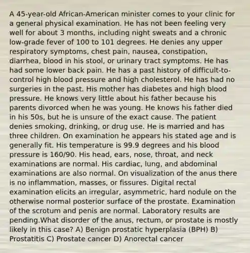 A 45-year-old African-American minister comes to your clinic for a general physical examination. He has not been feeling very well for about 3 months, including night sweats and a chronic low-grade fever of 100 to 101 degrees. He denies any upper respiratory symptoms, chest pain, nausea, constipation, diarrhea, blood in his stool, or urinary tract symptoms. He has had some lower back pain. He has a past history of difficult-to-control high blood pressure and high cholesterol. He has had no surgeries in the past. His mother has diabetes and high blood pressure. He knows very little about his father because his parents divorced when he was young. He knows his father died in his 50s, but he is unsure of the exact cause. The patient denies smoking, drinking, or drug use. He is married and has three children. On examination he appears his stated age and is generally fit. His temperature is 99.9 degrees and his blood pressure is 160/90. His head, ears, nose, throat, and neck examinations are normal. His cardiac, lung, and abdominal examinations are also normal. On visualization of the anus there is no inflammation, masses, or fissures. Digital rectal examination elicits an irregular, asymmetric, hard nodule on the otherwise normal posterior surface of the prostate. Examination of the scrotum and penis are normal. Laboratory results are pending.What disorder of the anus, rectum, or prostate is mostly likely in this case? A) Benign prostatic hyperplasia (BPH) B) Prostatitis C) Prostate cancer D) Anorectal cancer