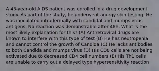 A 45-year-old AIDS patient was enrolled in a drug development study. As part of the study, he underwent anergy skin testing. He was inoculated intradermally with candidal and mumps virus antigens. No reaction was demonstrable after 48h. What is the most likely explanation for this? (A) Antiretroviral drugs are known to interfere with this type of test (B) He has neutropenia and cannot control the growth of Candida (C) He lacks antibodies to both Candida and mumps virus (D) His CD8 cells are not being activated due to decreased CD4 cell numbers (E) His Th1 cells are unable to carry out a delayed type hypersensitivity reaction