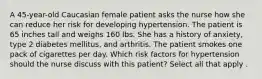 A 45-year-old Caucasian female patient asks the nurse how she can reduce her risk for developing hypertension. The patient is 65 inches tall and weighs 160 lbs. She has a history of anxiety, type 2 diabetes mellitus, and arthritis. The patient smokes one pack of cigarettes per day. Which risk factors for hypertension should the nurse discuss with this patient? Select all that apply .