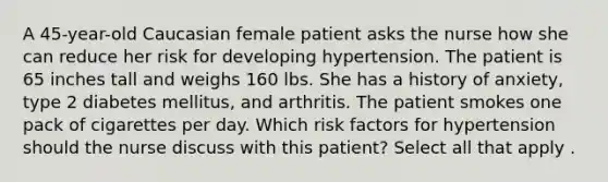 A 45-year-old Caucasian female patient asks the nurse how she can reduce her risk for developing hypertension. The patient is 65 inches tall and weighs 160 lbs. She has a history of anxiety, type 2 diabetes mellitus, and arthritis. The patient smokes one pack of cigarettes per day. Which risk factors for hypertension should the nurse discuss with this patient? Select all that apply .