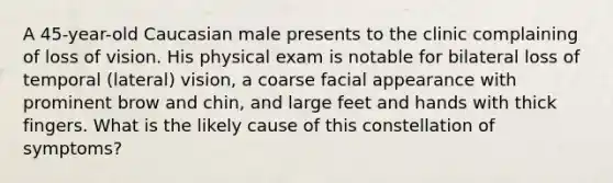 A 45-year-old Caucasian male presents to the clinic complaining of loss of vision. His physical exam is notable for bilateral loss of temporal (lateral) vision, a coarse facial appearance with prominent brow and chin, and large feet and hands with thick fingers. What is the likely cause of this constellation of symptoms?