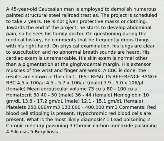 A 45-year-old Caucasian man is employed to demolish numerous painted structural steel railroad trestles. The project is scheduled to take 2 years. He is not given protective masks or clothing. Towards the end of the project, he starts to develop abdominal pain, so he sees his family doctor. On questioning during the medical history, he comments that he frequently drops things with his right hand. On physical examination, his lungs are clear to auscultation and no abnormal breath sounds are heard. His cardiac exam is unremarkable. His skin exam is normal other than a pigmentation at the gingivodental margin. His extensor muscles of the wrist and finger are weak. A CBC is done; the results are shown in the chart. TEST RESULTS REFERENCE RANGE RBC 4.5 x 106/µl 4.5 - 5.7 x 106/µl (male) 3.9 - 5.0 x 106/µl (female) Mean corpuscular volume 73 cu µ 80 - 100 cu µ Hematocrit 30 40 - 50 (male) 36 - 44 (female) Hemoglobin 10 gm/dL 13.8 - 17.2 gm/dL (male) 12.1 - 15.1 gm/dL (female) Platelets 250,000/mm3 130,000 - 400,000 mm3 Comments: Red blood cell stippling is present. Hypochromic red blood cells are present. What is the most likely diagnosis? 1 Lead poisoning 2 Chronic mercury poisoning 3 Chronic carbon monoxide poisoning 4 Silicosis 5 Berylliosis