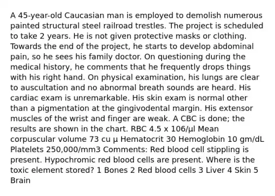 A 45-year-old Caucasian man is employed to demolish numerous painted structural steel railroad trestles. The project is scheduled to take 2 years. He is not given protective masks or clothing. Towards the end of the project, he starts to develop abdominal pain, so he sees his family doctor. On questioning during the medical history, he comments that he frequently drops things with his right hand. On physical examination, his lungs are clear to auscultation and no abnormal breath sounds are heard. His cardiac exam is unremarkable. His skin exam is normal other than a pigmentation at the gingivodental margin. His extensor muscles of the wrist and finger are weak. A CBC is done; the results are shown in the chart. RBC 4.5 x 106/µl Mean corpuscular volume 73 cu µ Hematocrit 30 Hemoglobin 10 gm/dL Platelets 250,000/mm3 Comments: Red blood cell stippling is present. Hypochromic red blood cells are present. Where is the toxic element stored? 1 Bones 2 Red blood cells 3 Liver 4 Skin 5 Brain