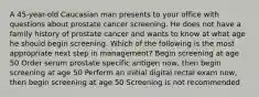 A 45-year-old Caucasian man presents to your office with questions about prostate cancer screening. He does not have a family history of prostate cancer and wants to know at what age he should begin screening. Which of the following is the most appropriate next step in management? Begin screening at age 50 Order serum prostate specific antigen now, then begin screening at age 50 Perform an initial digital rectal exam now, then begin screening at age 50 Screening is not recommended