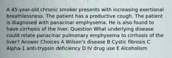 A 45-year-old chronic smoker presents with increasing exertional breathlessness. The patient has a productive cough. The patient is diagnosed with panacinar emphysema. He is also found to have cirrhosis of the liver. Question What underlying disease could relate panacinar pulmonary emphysema to cirrhosis of the liver? Answer Choices A Wilson's disease B Cystic fibrosis C Alpha-1 anti-trypsin deficiency D IV drug use E Alcoholism