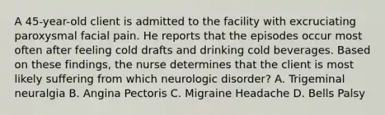 A 45-year-old client is admitted to the facility with excruciating paroxysmal facial pain. He reports that the episodes occur most often after feeling cold drafts and drinking cold beverages. Based on these findings, the nurse determines that the client is most likely suffering from which neurologic disorder? A. Trigeminal neuralgia B. Angina Pectoris C. Migraine Headache D. Bells Palsy