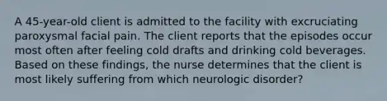 A 45-year-old client is admitted to the facility with excruciating paroxysmal facial pain. The client reports that the episodes occur most often after feeling cold drafts and drinking cold beverages. Based on these findings, the nurse determines that the client is most likely suffering from which neurologic disorder?