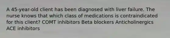 A 45-year-old client has been diagnosed with liver failure. The nurse knows that which class of medications is contraindicated for this client? COMT inhibitors Beta blockers Anticholinergics ACE inhibitors