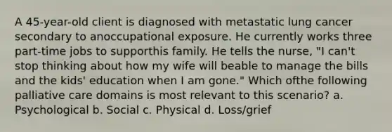 A 45-year-old client is diagnosed with metastatic lung cancer secondary to anoccupational exposure. He currently works three part-time jobs to supporthis family. He tells the nurse, "I can't stop thinking about how my wife will beable to manage the bills and the kids' education when I am gone." Which ofthe following palliative care domains is most relevant to this scenario? a. Psychological b. Social c. Physical d. Loss/grief