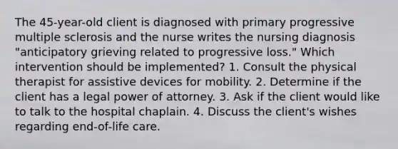 The 45-year-old client is diagnosed with primary progressive multiple sclerosis and the nurse writes the nursing diagnosis "anticipatory grieving related to progressive loss." Which intervention should be implemented? 1. Consult the physical therapist for assistive devices for mobility. 2. Determine if the client has a legal power of attorney. 3. Ask if the client would like to talk to the hospital chaplain. 4. Discuss the client's wishes regarding end-of-life care.