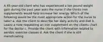 A 45-year-old client who has experienced a ten pound weight gain during the past year asks the nurse if she thinks iron supplements would help increase her energy. Which of the following would be the most appropriate action for the nurse to take? a. Ask the client to describe her daily activity and diet b. Leave a note requesting an iron supplement on the clients chart for the doctor c. Provide the client with information related to aerobic exercise classes d. Ask the client if she is still menstruating